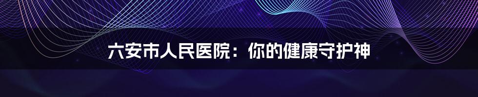 六安市人民医院：你的健康守护神