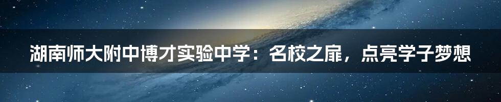 湖南师大附中博才实验中学：名校之扉，点亮学子梦想