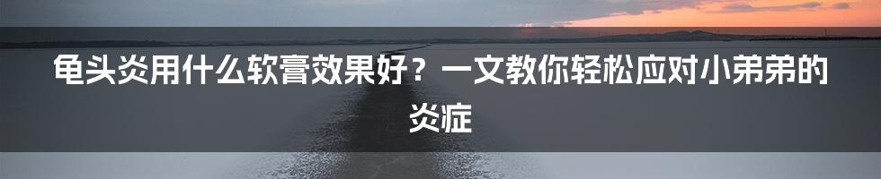 龟头炎用什么软膏效果好？一文教你轻松应对小弟弟的炎症