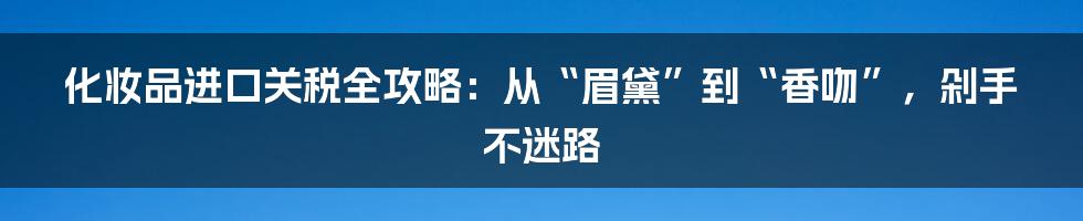 化妆品进口关税全攻略：从“眉黛”到“香吻”，剁手不迷路