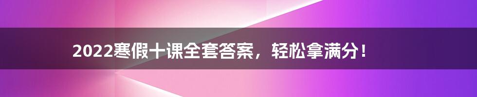 2022寒假十课全套答案，轻松拿满分！