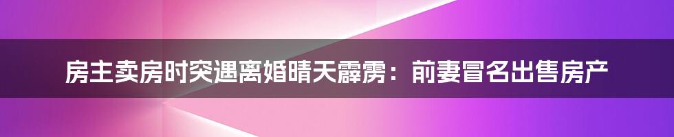 房主卖房时突遇离婚晴天霹雳：前妻冒名出售房产