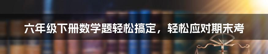 六年级下册数学题轻松搞定，轻松应对期末考