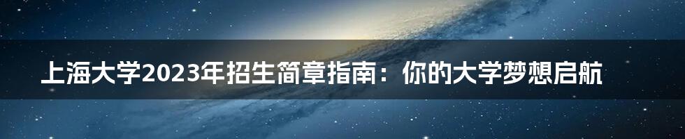 上海大学2023年招生简章指南：你的大学梦想启航