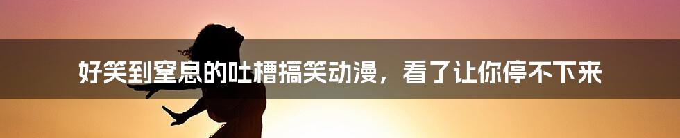 好笑到窒息的吐槽搞笑动漫，看了让你停不下来