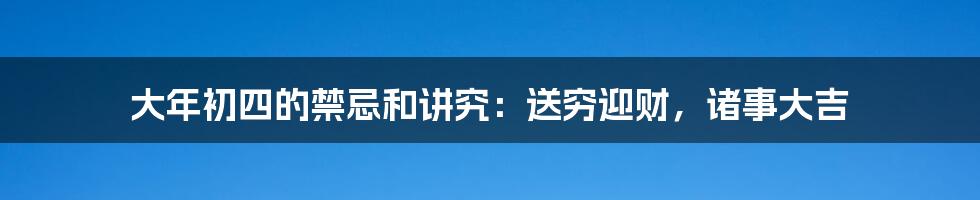 大年初四的禁忌和讲究：送穷迎财，诸事大吉