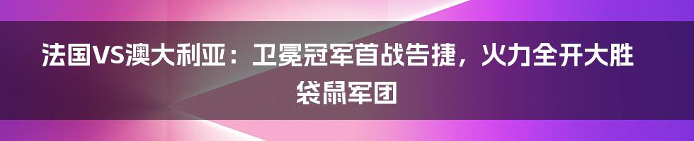 法国VS澳大利亚：卫冕冠军首战告捷，火力全开大胜袋鼠军团