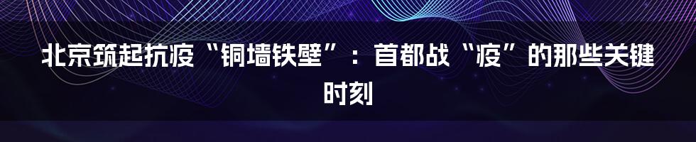 北京筑起抗疫“铜墙铁壁”：首都战“疫”的那些关键时刻