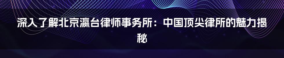 深入了解北京瀛台律师事务所：中国顶尖律所的魅力揭秘