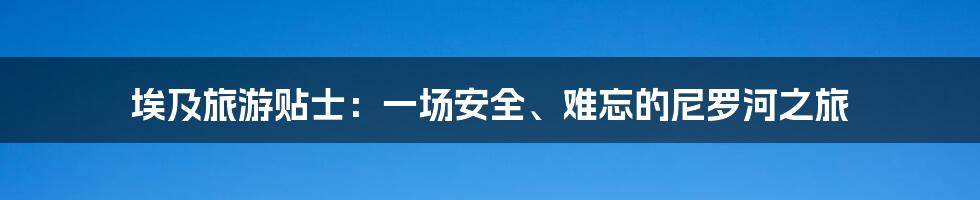 埃及旅游贴士：一场安全、难忘的尼罗河之旅