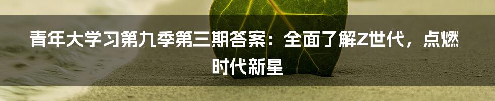 青年大学习第九季第三期答案：全面了解Z世代，点燃时代新星