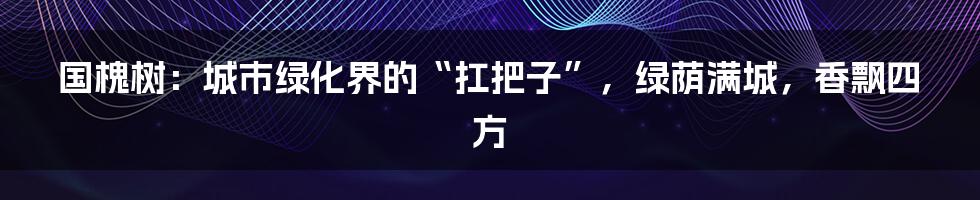 国槐树：城市绿化界的“扛把子”，绿荫满城，香飘四方