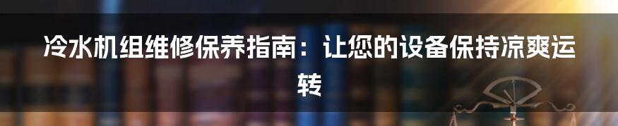 冷水机组维修保养指南：让您的设备保持凉爽运转