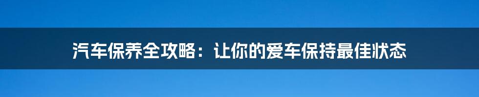 汽车保养全攻略：让你的爱车保持最佳状态