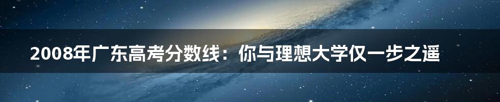 2008年广东高考分数线：你与理想大学仅一步之遥