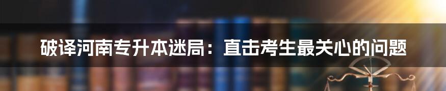 破译河南专升本迷局：直击考生最关心的问题