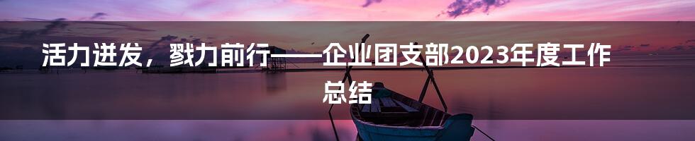 活力迸发，戮力前行——企业团支部2023年度工作总结