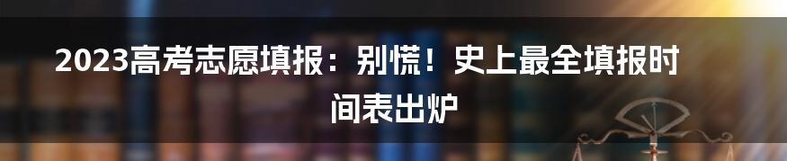 2023高考志愿填报：别慌！史上最全填报时间表出炉