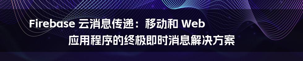 Firebase 云消息传递：移动和 Web 应用程序的终极即时消息解决方案