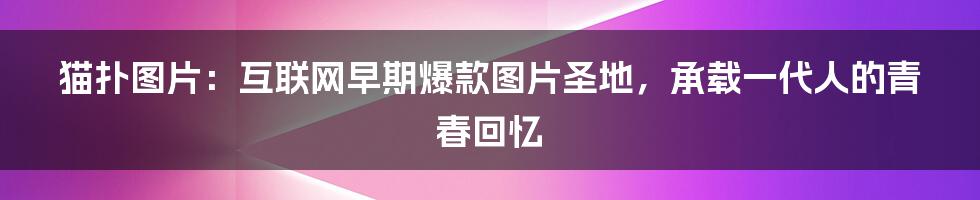 猫扑图片：互联网早期爆款图片圣地，承载一代人的青春回忆