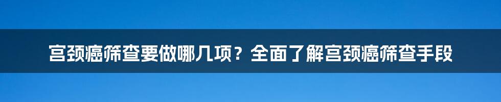 宫颈癌筛查要做哪几项？全面了解宫颈癌筛查手段