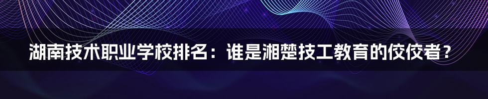 湖南技术职业学校排名：谁是湘楚技工教育的佼佼者？