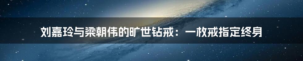 刘嘉玲与梁朝伟的旷世钻戒：一枚戒指定终身