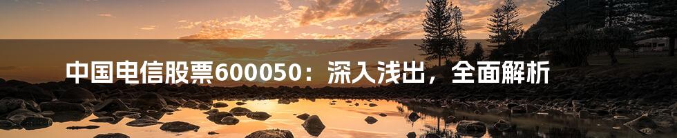 中国电信股票600050：深入浅出，全面解析