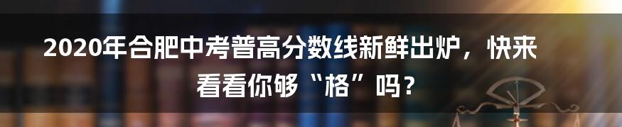 2020年合肥中考普高分数线新鲜出炉，快来看看你够“格”吗？