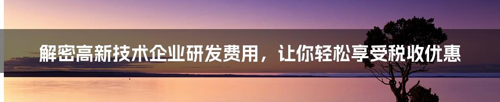 解密高新技术企业研发费用，让你轻松享受税收优惠