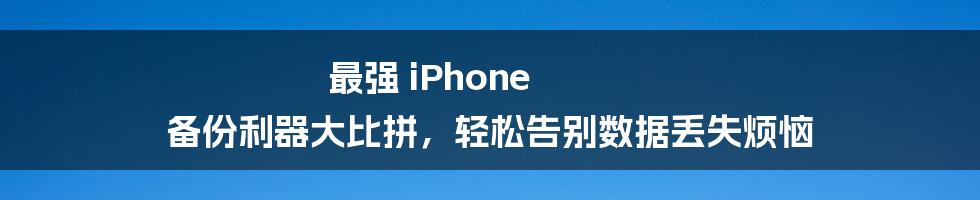 最强 iPhone 备份利器大比拼，轻松告别数据丢失烦恼