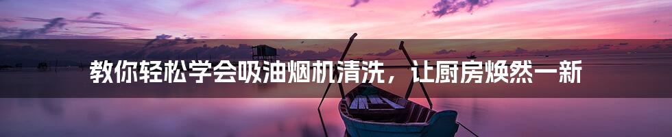 教你轻松学会吸油烟机清洗，让厨房焕然一新