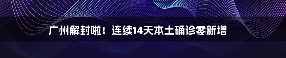 广州解封啦！连续14天本土确诊零新增