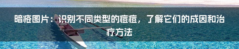 暗疮图片：识别不同类型的痘痘，了解它们的成因和治疗方法