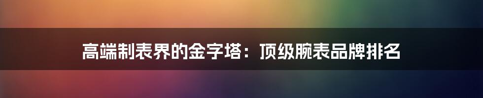 高端制表界的金字塔：顶级腕表品牌排名