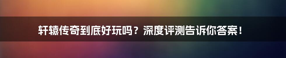 轩辕传奇到底好玩吗？深度评测告诉你答案！