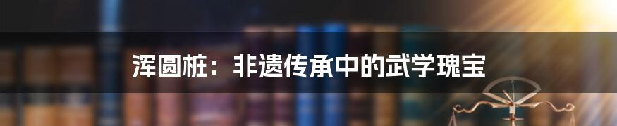 浑圆桩：非遗传承中的武学瑰宝