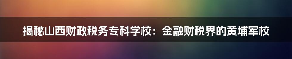 揭秘山西财政税务专科学校：金融财税界的黄埔军校