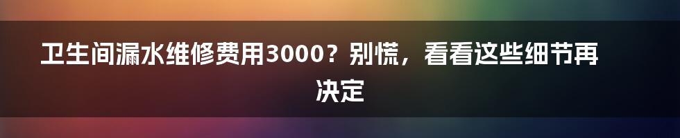 卫生间漏水维修费用3000？别慌，看看这些细节再决定