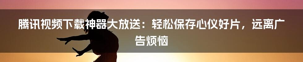 腾讯视频下载神器大放送：轻松保存心仪好片，远离广告烦恼