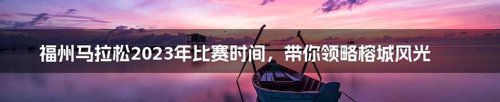 福州马拉松2023年比赛时间，带你领略榕城风光