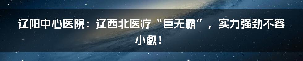 辽阳中心医院：辽西北医疗“巨无霸”，实力强劲不容小觑！