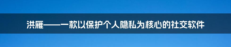 洪雁——一款以保护个人隐私为核心的社交软件