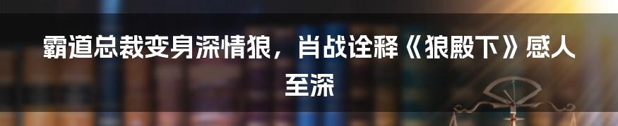 霸道总裁变身深情狼，肖战诠释《狼殿下》感人至深