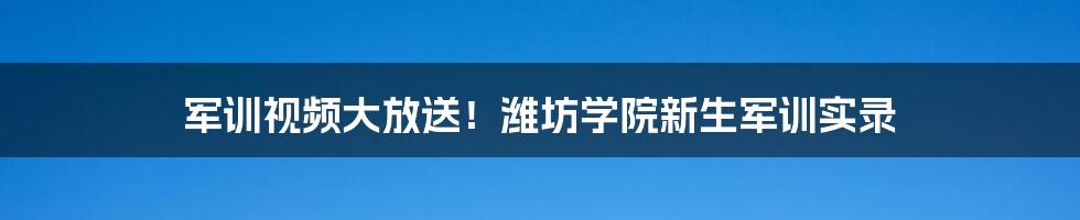 军训视频大放送！潍坊学院新生军训实录