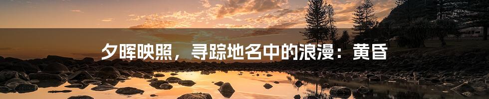 夕晖映照，寻踪地名中的浪漫：黄昏