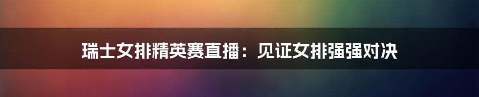 瑞士女排精英赛直播：见证女排强强对决