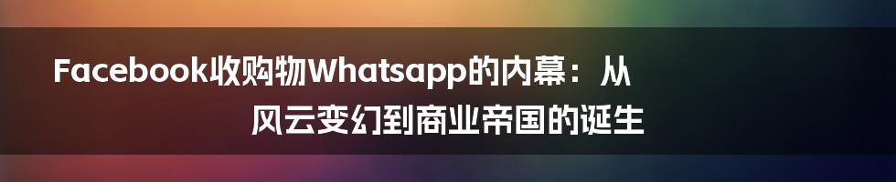 Facebook收购物Whatsapp的内幕：从风云变幻到商业帝国的诞生