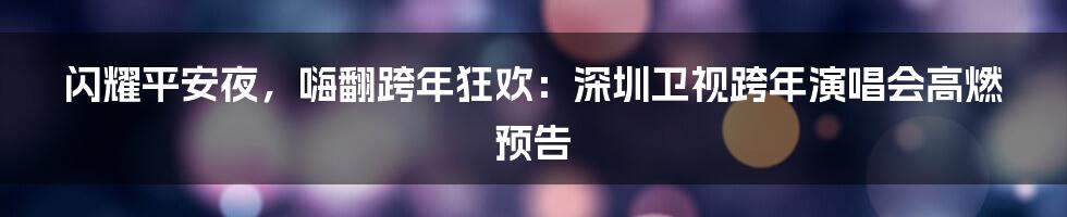 闪耀平安夜，嗨翻跨年狂欢：深圳卫视跨年演唱会高燃预告