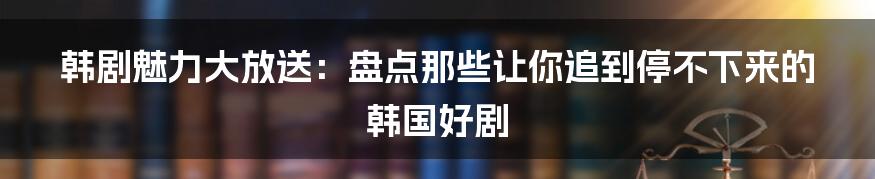 韩剧魅力大放送：盘点那些让你追到停不下来的韩国好剧